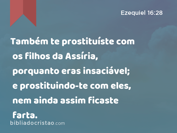 Também te prostituíste com os filhos da Assíria, porquanto eras insaciável; e prostituindo-te com eles, nem ainda assim ficaste farta. - Ezequiel 16:28