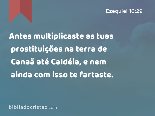 Antes multiplicaste as tuas prostituições na terra de Canaã até Caldéia, e nem ainda com isso te fartaste. - Ezequiel 16:29