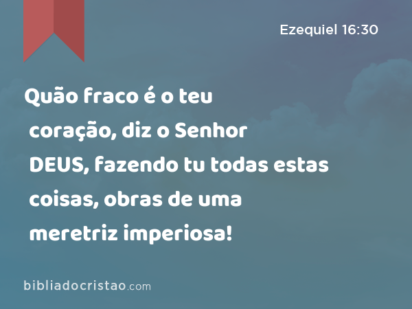 Quão fraco é o teu coração, diz o Senhor DEUS, fazendo tu todas estas coisas, obras de uma meretriz imperiosa! - Ezequiel 16:30