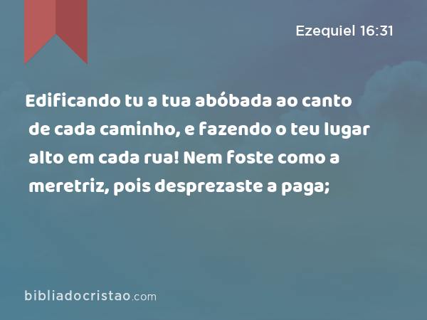 Edificando tu a tua abóbada ao canto de cada caminho, e fazendo o teu lugar alto em cada rua! Nem foste como a meretriz, pois desprezaste a paga; - Ezequiel 16:31