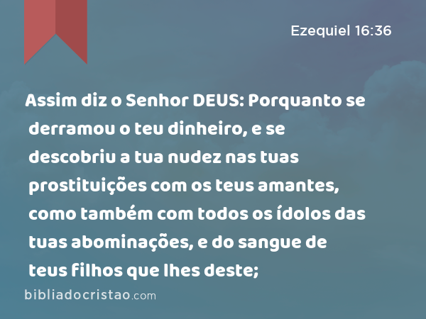 Assim diz o Senhor DEUS: Porquanto se derramou o teu dinheiro, e se descobriu a tua nudez nas tuas prostituições com os teus amantes, como também com todos os ídolos das tuas abominações, e do sangue de teus filhos que lhes deste; - Ezequiel 16:36