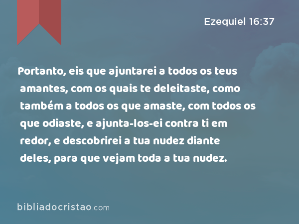 Portanto, eis que ajuntarei a todos os teus amantes, com os quais te deleitaste, como também a todos os que amaste, com todos os que odiaste, e ajunta-los-ei contra ti em redor, e descobrirei a tua nudez diante deles, para que vejam toda a tua nudez. - Ezequiel 16:37