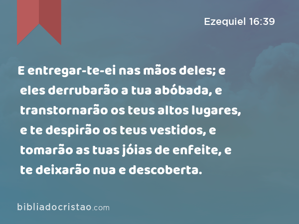 E entregar-te-ei nas mãos deles; e eles derrubarão a tua abóbada, e transtornarão os teus altos lugares, e te despirão os teus vestidos, e tomarão as tuas jóias de enfeite, e te deixarão nua e descoberta. - Ezequiel 16:39