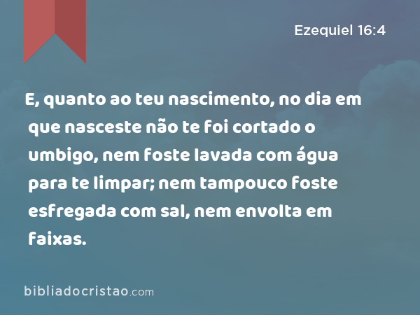 E, quanto ao teu nascimento, no dia em que nasceste não te foi cortado o umbigo, nem foste lavada com água para te limpar; nem tampouco foste esfregada com sal, nem envolta em faixas. - Ezequiel 16:4