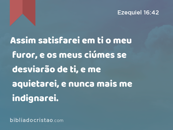 Assim satisfarei em ti o meu furor, e os meus ciúmes se desviarão de ti, e me aquietarei, e nunca mais me indignarei. - Ezequiel 16:42