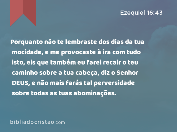 Porquanto não te lembraste dos dias da tua mocidade, e me provocaste à ira com tudo isto, eis que também eu farei recair o teu caminho sobre a tua cabeça, diz o Senhor DEUS, e não mais farás tal perversidade sobre todas as tuas abominações. - Ezequiel 16:43