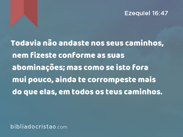 Todavia não andaste nos seus caminhos, nem fizeste conforme as suas abominações; mas como se isto fora mui pouco, ainda te corrompeste mais do que elas, em todos os teus caminhos. - Ezequiel 16:47