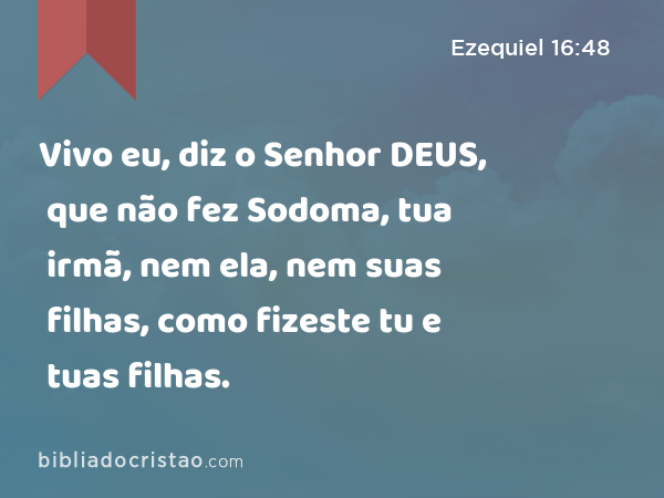 Vivo eu, diz o Senhor DEUS, que não fez Sodoma, tua irmã, nem ela, nem suas filhas, como fizeste tu e tuas filhas. - Ezequiel 16:48