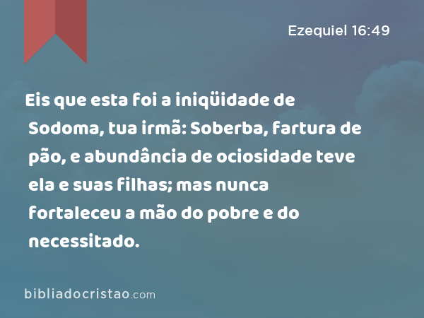 Eis que esta foi a iniqüidade de Sodoma, tua irmã: Soberba, fartura de pão, e abundância de ociosidade teve ela e suas filhas; mas nunca fortaleceu a mão do pobre e do necessitado. - Ezequiel 16:49