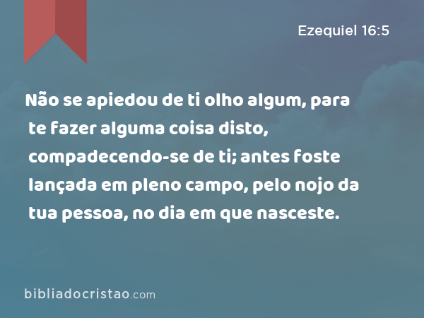 Não se apiedou de ti olho algum, para te fazer alguma coisa disto, compadecendo-se de ti; antes foste lançada em pleno campo, pelo nojo da tua pessoa, no dia em que nasceste. - Ezequiel 16:5