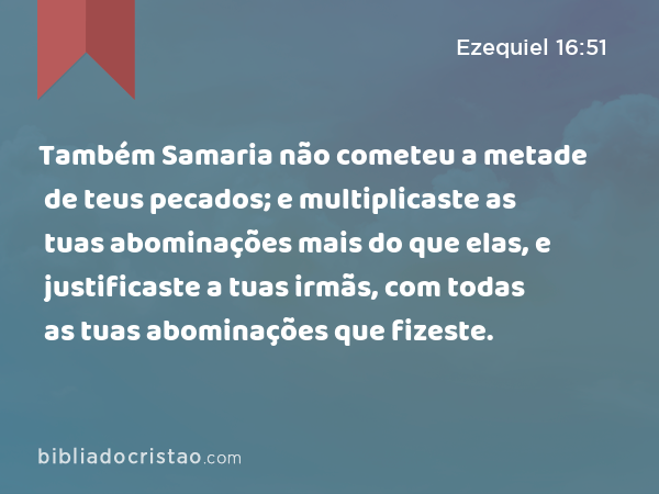 Também Samaria não cometeu a metade de teus pecados; e multiplicaste as tuas abominações mais do que elas, e justificaste a tuas irmãs, com todas as tuas abominações que fizeste. - Ezequiel 16:51