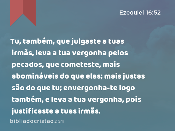 Tu, também, que julgaste a tuas irmãs, leva a tua vergonha pelos pecados, que cometeste, mais abomináveis do que elas; mais justas são do que tu; envergonha-te logo também, e leva a tua vergonha, pois justificaste a tuas irmãs. - Ezequiel 16:52