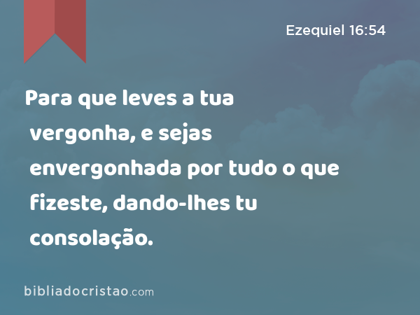 Para que leves a tua vergonha, e sejas envergonhada por tudo o que fizeste, dando-lhes tu consolação. - Ezequiel 16:54