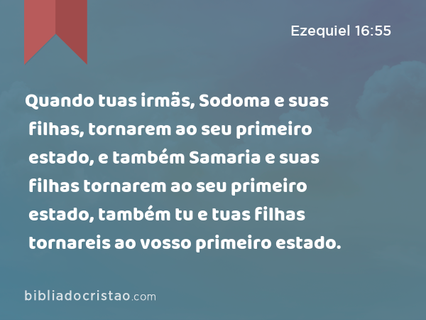 Quando tuas irmãs, Sodoma e suas filhas, tornarem ao seu primeiro estado, e também Samaria e suas filhas tornarem ao seu primeiro estado, também tu e tuas filhas tornareis ao vosso primeiro estado. - Ezequiel 16:55