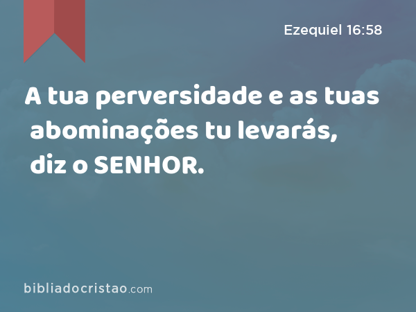 A tua perversidade e as tuas abominações tu levarás, diz o SENHOR. - Ezequiel 16:58