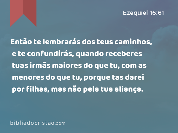 Então te lembrarás dos teus caminhos, e te confundirás, quando receberes tuas irmãs maiores do que tu, com as menores do que tu, porque tas darei por filhas, mas não pela tua aliança. - Ezequiel 16:61