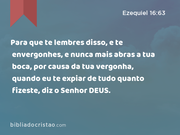 Para que te lembres disso, e te envergonhes, e nunca mais abras a tua boca, por causa da tua vergonha, quando eu te expiar de tudo quanto fizeste, diz o Senhor DEUS. - Ezequiel 16:63