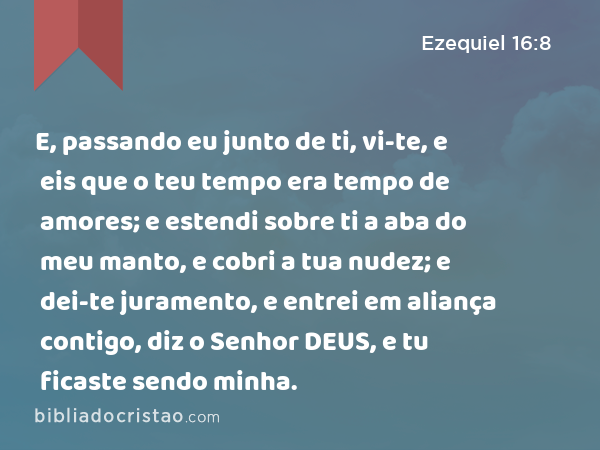 E, passando eu junto de ti, vi-te, e eis que o teu tempo era tempo de amores; e estendi sobre ti a aba do meu manto, e cobri a tua nudez; e dei-te juramento, e entrei em aliança contigo, diz o Senhor DEUS, e tu ficaste sendo minha. - Ezequiel 16:8