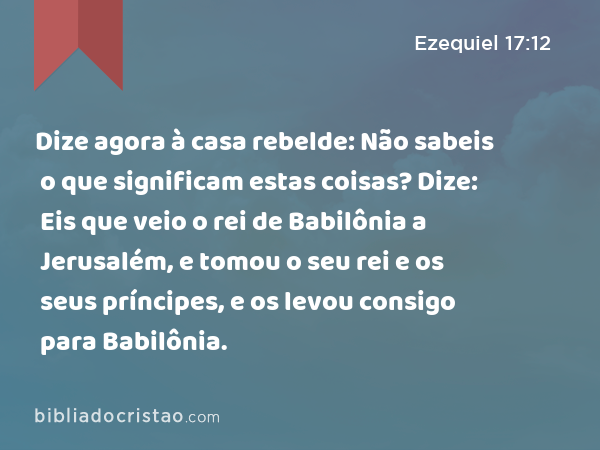 Dize agora à casa rebelde: Não sabeis o que significam estas coisas? Dize: Eis que veio o rei de Babilônia a Jerusalém, e tomou o seu rei e os seus príncipes, e os levou consigo para Babilônia. - Ezequiel 17:12