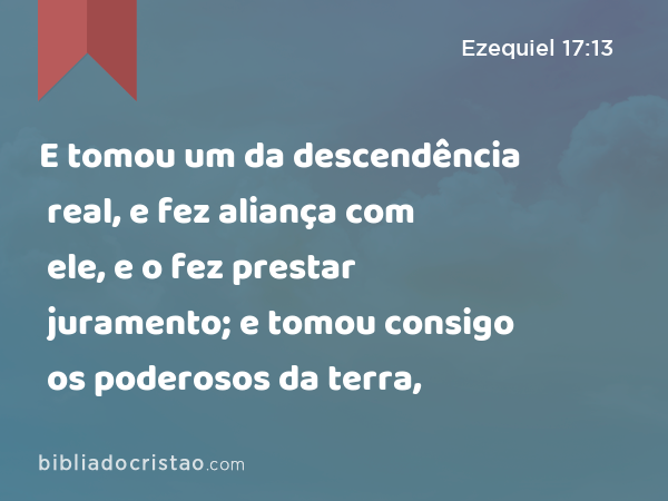 E tomou um da descendência real, e fez aliança com ele, e o fez prestar juramento; e tomou consigo os poderosos da terra, - Ezequiel 17:13