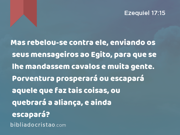 Mas rebelou-se contra ele, enviando os seus mensageiros ao Egito, para que se lhe mandassem cavalos e muita gente. Porventura prosperará ou escapará aquele que faz tais coisas, ou quebrará a aliança, e ainda escapará? - Ezequiel 17:15