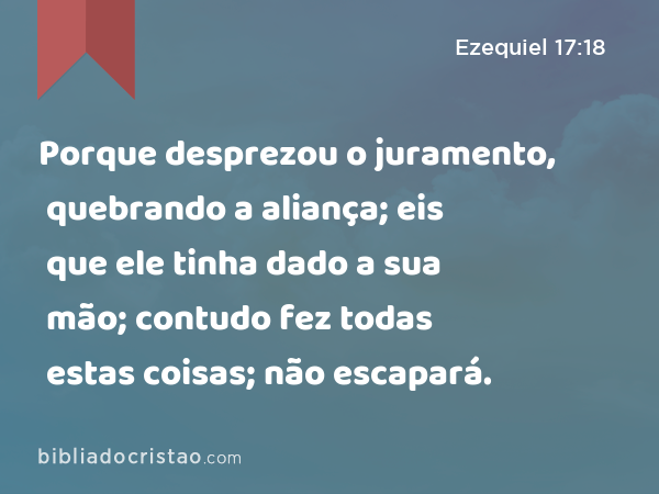 Porque desprezou o juramento, quebrando a aliança; eis que ele tinha dado a sua mão; contudo fez todas estas coisas; não escapará. - Ezequiel 17:18