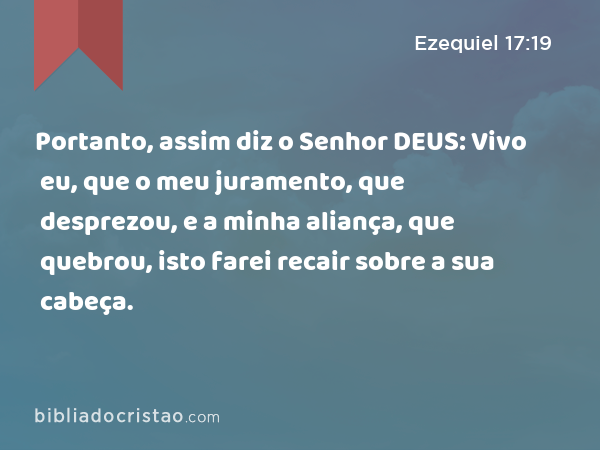 Portanto, assim diz o Senhor DEUS: Vivo eu, que o meu juramento, que desprezou, e a minha aliança, que quebrou, isto farei recair sobre a sua cabeça. - Ezequiel 17:19