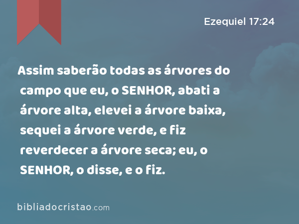 Assim saberão todas as árvores do campo que eu, o SENHOR, abati a árvore alta, elevei a árvore baixa, sequei a árvore verde, e fiz reverdecer a árvore seca; eu, o SENHOR, o disse, e o fiz. - Ezequiel 17:24