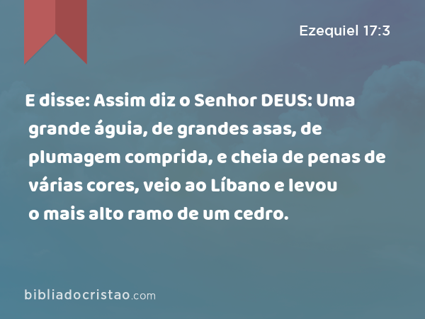 E disse: Assim diz o Senhor DEUS: Uma grande águia, de grandes asas, de plumagem comprida, e cheia de penas de várias cores, veio ao Líbano e levou o mais alto ramo de um cedro. - Ezequiel 17:3