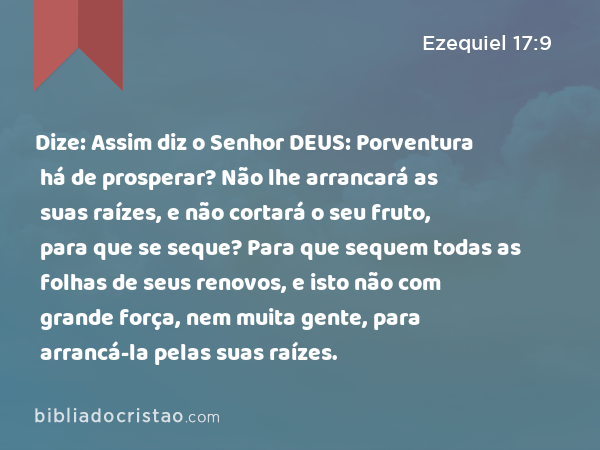 Dize: Assim diz o Senhor DEUS: Porventura há de prosperar? Não lhe arrancará as suas raízes, e não cortará o seu fruto, para que se seque? Para que sequem todas as folhas de seus renovos, e isto não com grande força, nem muita gente, para arrancá-la pelas suas raízes. - Ezequiel 17:9