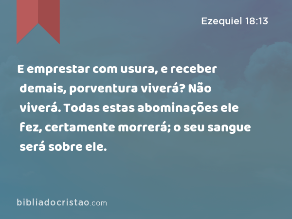 E emprestar com usura, e receber demais, porventura viverá? Não viverá. Todas estas abominações ele fez, certamente morrerá; o seu sangue será sobre ele. - Ezequiel 18:13