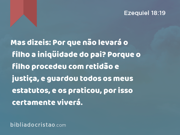 Mas dizeis: Por que não levará o filho a iniqüidade do pai? Porque o filho procedeu com retidão e justiça, e guardou todos os meus estatutos, e os praticou, por isso certamente viverá. - Ezequiel 18:19