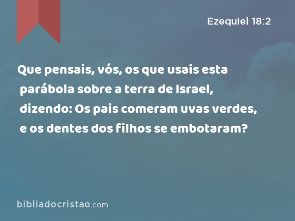 Que pensais, vós, os que usais esta parábola sobre a terra de Israel, dizendo: Os pais comeram uvas verdes, e os dentes dos filhos se embotaram? - Ezequiel 18:2