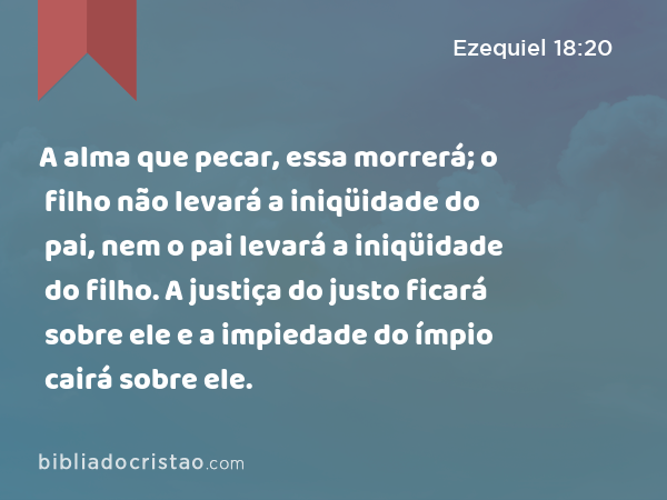 A alma que pecar, essa morrerá; o filho não levará a iniqüidade do pai, nem o pai levará a iniqüidade do filho. A justiça do justo ficará sobre ele e a impiedade do ímpio cairá sobre ele. - Ezequiel 18:20