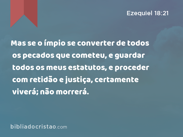 Mas se o ímpio se converter de todos os pecados que cometeu, e guardar todos os meus estatutos, e proceder com retidão e justiça, certamente viverá; não morrerá. - Ezequiel 18:21