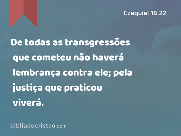 De todas as transgressões que cometeu não haverá lembrança contra ele; pela justiça que praticou viverá. - Ezequiel 18:22