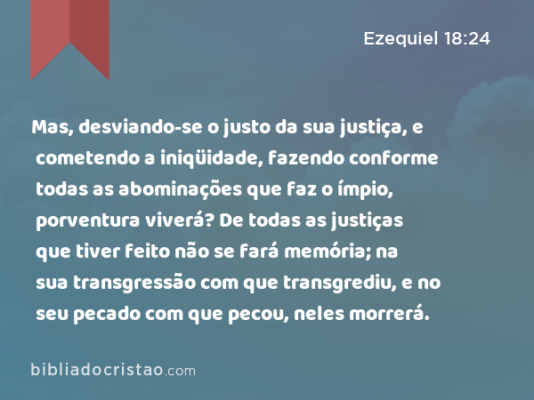 Mas, desviando-se o justo da sua justiça, e cometendo a iniqüidade, fazendo conforme todas as abominações que faz o ímpio, porventura viverá? De todas as justiças que tiver feito não se fará memória; na sua transgressão com que transgrediu, e no seu pecado com que pecou, neles morrerá. - Ezequiel 18:24