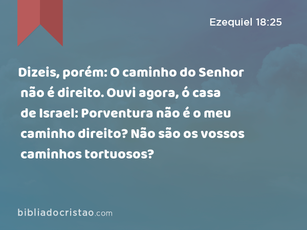 Dizeis, porém: O caminho do Senhor não é direito. Ouvi agora, ó casa de Israel: Porventura não é o meu caminho direito? Não são os vossos caminhos tortuosos? - Ezequiel 18:25