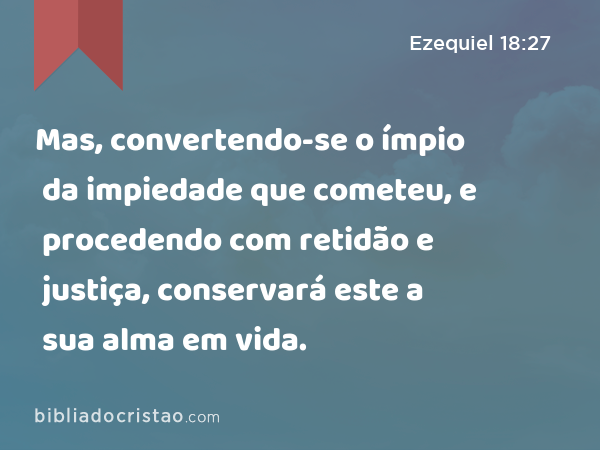 Mas, convertendo-se o ímpio da impiedade que cometeu, e procedendo com retidão e justiça, conservará este a sua alma em vida. - Ezequiel 18:27