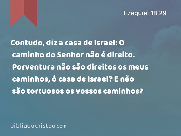 Contudo, diz a casa de Israel: O caminho do Senhor não é direito. Porventura não são direitos os meus caminhos, ó casa de Israel? E não são tortuosos os vossos caminhos? - Ezequiel 18:29