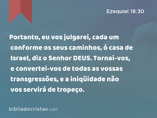 Portanto, eu vos julgarei, cada um conforme os seus caminhos, ó casa de Israel, diz o Senhor DEUS. Tornai-vos, e convertei-vos de todas as vossas transgressões, e a iniqüidade não vos servirá de tropeço. - Ezequiel 18:30