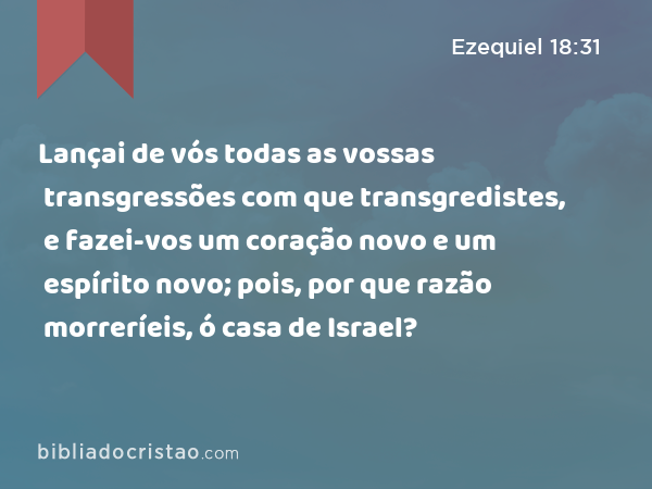 Lançai de vós todas as vossas transgressões com que transgredistes, e fazei-vos um coração novo e um espírito novo; pois, por que razão morreríeis, ó casa de Israel? - Ezequiel 18:31