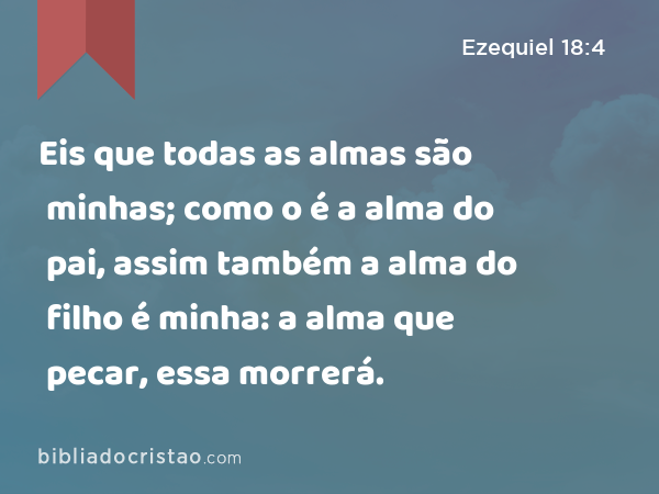 Eis que todas as almas são minhas; como o é a alma do pai, assim também a alma do filho é minha: a alma que pecar, essa morrerá. - Ezequiel 18:4