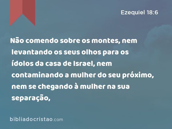 Não comendo sobre os montes, nem levantando os seus olhos para os ídolos da casa de Israel, nem contaminando a mulher do seu próximo, nem se chegando à mulher na sua separação, - Ezequiel 18:6