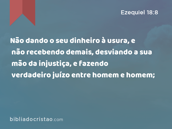 Não dando o seu dinheiro à usura, e não recebendo demais, desviando a sua mão da injustiça, e fazendo verdadeiro juízo entre homem e homem; - Ezequiel 18:8