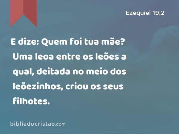 E dize: Quem foi tua mãe? Uma leoa entre os leões a qual, deitada no meio dos leõezinhos, criou os seus filhotes. - Ezequiel 19:2