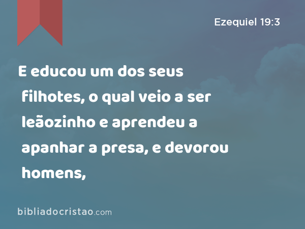 E educou um dos seus filhotes, o qual veio a ser leãozinho e aprendeu a apanhar a presa, e devorou homens, - Ezequiel 19:3