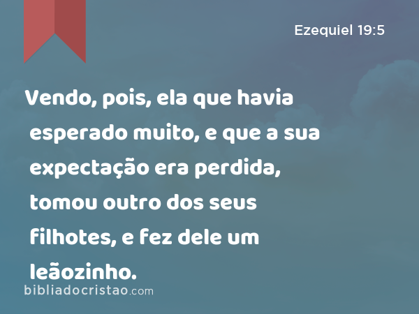 Vendo, pois, ela que havia esperado muito, e que a sua expectação era perdida, tomou outro dos seus filhotes, e fez dele um leãozinho. - Ezequiel 19:5