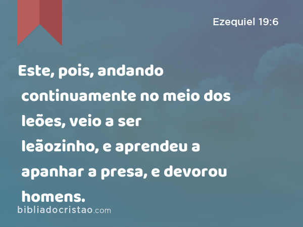 Este, pois, andando continuamente no meio dos leões, veio a ser leãozinho, e aprendeu a apanhar a presa, e devorou homens. - Ezequiel 19:6