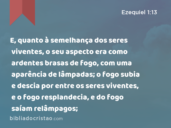 E, quanto à semelhança dos seres viventes, o seu aspecto era como ardentes brasas de fogo, com uma aparência de lâmpadas; o fogo subia e descia por entre os seres viventes, e o fogo resplandecia, e do fogo saíam relâmpagos; - Ezequiel 1:13